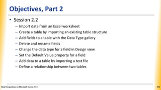 Objectives, Part 2
• Session 2.2
– Import data from an Excel worksheet
– Create a table by importing an existing table structure
– Add fields to a table with the Data Type gallery
– Delete and rename fields
– Change the data type for a field in Design view
– Set the Default Value property for a field
– Add data to a table by importing a text file
– Define a relationship between two tables
New Perspectives on Microsoft Access 2013 376
 