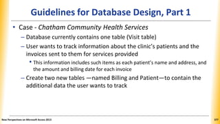 Guidelines for Database Design, Part 1
• Case - Chatham Community Health Services
– Database currently contains one table (Visit table)
– User wants to track information about the clinic’s patients and the
invoices sent to them for services provided
• This information includes such items as each patient’s name and address, and
the amount and billing date for each invoice
– Create two new tables —named Billing and Patient—to contain the
additional data the user wants to track
New Perspectives on Microsoft Access 2013 377
 