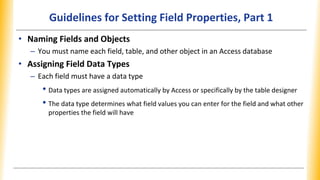 Guidelines for Setting Field Properties, Part 1
• Naming Fields and Objects
– You must name each field, table, and other object in an Access database
• Assigning Field Data Types
– Each field must have a data type
• Data types are assigned automatically by Access or specifically by the table designer
• The data type determines what field values you can enter for the field and what other
properties the field will have
 