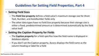 Guidelines for Setting Field Properties, Part 4
• Setting Field Sizes
– The Field Size property defines a field value’s maximum storage size for Short
Text, Number, and AutoNumber fields only
– The other data types have no Field Size property because their storage size is
either a fixed, predetermined amount or is determined automatically by the field
value itself
• Setting the Caption Property for Fields
– The Caption property for a field specifies how the field name is displayed in
database objects
– If you don’t set the Caption property, Access displays the field name as the
column heading or label for a field
New Perspectives on Microsoft Access 2013 385
 