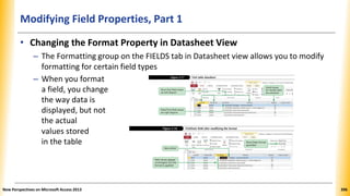 Modifying Field Properties, Part 1
• Changing the Format Property in Datasheet View
– The Formatting group on the FIELDS tab in Datasheet view allows you to modify
formatting for certain field types
– When you format
a field, you change
the way data is
displayed, but not
the actual
values stored
in the table
New Perspectives on Microsoft Access 2013 396
 