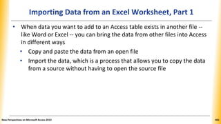 Importing Data from an Excel Worksheet, Part 1
• When data you want to add to an Access table exists in another file --
like Word or Excel -- you can bring the data from other files into Access
in different ways
• Copy and paste the data from an open file
• Import the data, which is a process that allows you to copy the data
from a source without having to open the source file
New Perspectives on Microsoft Access 2013 401
 