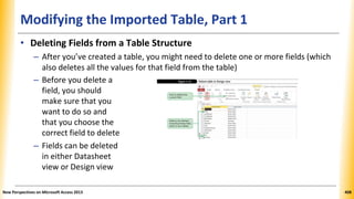 Modifying the Imported Table, Part 1
• Deleting Fields from a Table Structure
– After you’ve created a table, you might need to delete one or more fields (which
also deletes all the values for that field from the table)
– Before you delete a
field, you should
make sure that you
want to do so and
that you choose the
correct field to delete
– Fields can be deleted
in either Datasheet
view or Design view
New Perspectives on Microsoft Access 2013 408
 