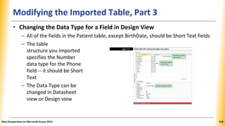 Modifying the Imported Table, Part 3
• Changing the Data Type for a Field in Design View
– All of the fields in the Patient table, except BirthDate, should be Short Text fields
– The table
structure you imported
specifies the Number
data type for the Phone
field -- it should be Short
Text
– The Data Type can be
changed in Datasheet
view or Design view
New Perspectives on Microsoft Access 2013 410
 