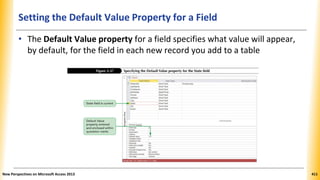 Setting the Default Value Property for a Field
• The Default Value property for a field specifies what value will appear,
by default, for the field in each new record you add to a table
New Perspectives on Microsoft Access 2013 411
 