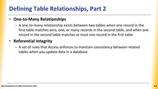 Defining Table Relationships, Part 2
• One-to-Many Relationships
– A one-to-many relationship exists between two tables when one record in the
first table matches zero, one, or many records in the second table, and when one
record in the second table matches at most one record in the first table
• Referential Integrity
– A set of rules that Access enforces to maintain consistency between related
tables when you update data in a database
New Perspectives on Microsoft Access 2013 414
 