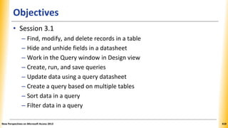 Objectives
• Session 3.1
– Find, modify, and delete records in a table
– Hide and unhide fields in a datasheet
– Work in the Query window in Design view
– Create, run, and save queries
– Update data using a query datasheet
– Create a query based on multiple tables
– Sort data in a query
– Filter data in a query
New Perspectives on Microsoft Access 2013 419
 