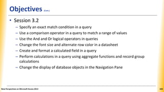 Objectives (Cont.)
• Session 3.2
– Specify an exact match condition in a query
– Use a comparison operator in a query to match a range of values
– Use the And and Or logical operators in queries
– Change the font size and alternate row color in a datasheet
– Create and format a calculated field in a query
– Perform calculations in a query using aggregate functions and record group
calculations
– Change the display of database objects in the Navigation Pane
New Perspectives on Microsoft Access 2013 420
 