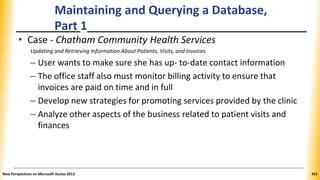 Maintaining and Querying a Database,
Part 1
• Case - Chatham Community Health Services
Updating and Retrieving Information About Patients, Visits, and Invoices
– User wants to make sure she has up- to-date contact information
– The office staff also must monitor billing activity to ensure that
invoices are paid on time and in full
– Develop new strategies for promoting services provided by the clinic
– Analyze other aspects of the business related to patient visits and
finances
New Perspectives on Microsoft Access 2013 421
 