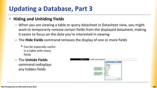 Updating a Database, Part 3
• Hiding and Unhiding Fields
– When you are viewing a table or query datasheet in Datasheet view, you might
want to temporarily remove certain fields from the displayed datasheet, making
it easier to focus on the data you’re interested in viewing
– The Hide Fields command removes the display of one or more fields
• Can be especially useful
in a table with many
fields
– The Unhide Fields
command redisplays
any hidden fields
New Perspectives on Microsoft Access 2013 426
 