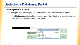 Updating a Database, Part 4
• Finding Data in a Table
– Access provides options you can use to locate specific field values in a table
• The Find command searches a table or query datasheet, or a form, to locate a
specific field value or part of a field value
New Perspectives on Microsoft Access 2013 427
 