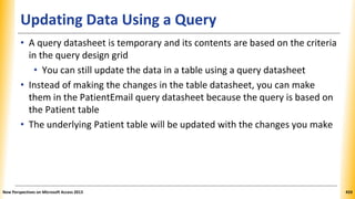 Updating Data Using a Query
• A query datasheet is temporary and its contents are based on the criteria
in the query design grid
• You can still update the data in a table using a query datasheet
• Instead of making the changes in the table datasheet, you can make
them in the PatientEmail query datasheet because the query is based on
the Patient table
• The underlying Patient table will be updated with the changes you make
New Perspectives on Microsoft Access 2013 433
 