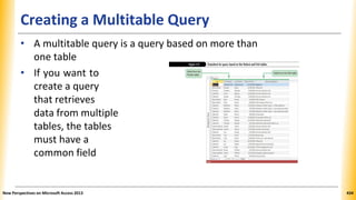 Creating a Multitable Query
• A multitable query is a query based on more than
one table
• If you want to
create a query
that retrieves
data from multiple
tables, the tables
must have a
common field
New Perspectives on Microsoft Access 2013 434
 
