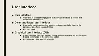 User Interface
■ User interface
■ A function of the operating system that allows individuals to access and
command the computer
■ Command-based user interface
■ A particular user interface that requires text commands be given to the
computer to perform basic activities
■ E.g., unix, DOS
■ Graphical user interface (GUI)
■ A user interface that uses pictures (icons) and menus displayed on the screen
to send commands to the computer system
■ E.g. Windows, UNIX, MAC OS, Android
 
