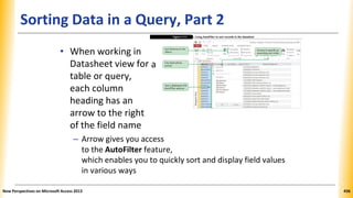 Sorting Data in a Query, Part 2
• When working in
Datasheet view for
table or query,
each column
heading has an
arrow to the right
of the field name
– Arrow gives you access
to the AutoFilter feature,
which enables you to quickly sort and display field values
in various ways
New Perspectives on Microsoft Access 2013 436
a
 