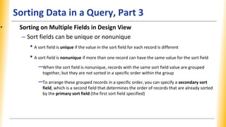 Sorting Data in a Query, Part 3
• Sorting on Multiple Fields in Design View
– Sort fields can be unique or nonunique
• A sort field is unique if the value in the sort field for each record is different
• A sort field is nonunique if more than one record can have the same value for the sort field
–When the sort field is nonunique, records with the same sort field value are grouped
together, but they are not sorted in a specific order within the group
–To arrange these grouped records in a specific order, you can specify a secondary sort
field, which is a second field that determines the order of records that are already sorted
by the primary sort field (the first sort field specified)
 
