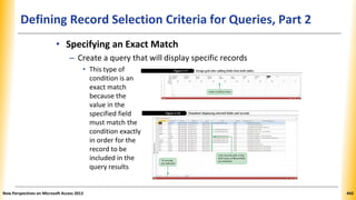 Defining Record Selection Criteria for Queries, Part 2
• Specifying an Exact Match
– Create a query that will display specific records
• This type of
condition is an
exact match
because the
value in the
specified field
must match the
condition exactly
in order for the
record to be
included in the
query results
New Perspectives on Microsoft Access 2013 443
 