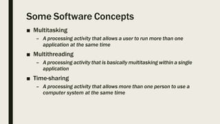 Some Software Concepts
■ Multitasking
– A processing activity that allows a user to run more than one
application at the same time
■ Multithreading
– A processing activity that is basically multitasking within a single
application
■ Time-sharing
– A processing activity that allows more than one person to use a
computer system at the same time
 