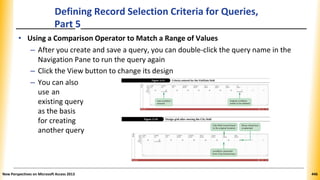 Defining Record Selection Criteria for Queries,
Part 5
• Using a Comparison Operator to Match a Range of Values
– After you create and save a query, you can double-click the query name in the
Navigation Pane to run the query again
– Click the View button to change its design
– You can also
use an
existing query
as the basis
for creating
another query
New Perspectives on Microsoft Access 2013 446
 