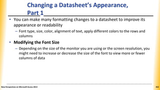 Changing a Datasheet’s Appearance,
Part 1
• You can make many formatting changes to a datasheet to improve its
appearance or readability
– Font type, size, color, alignment of text, apply different colors to the rows and
columns
• Modifying the Font Size
– Depending on the size of the monitor you are using or the screen resolution, you
might need to increase or decrease the size of the font to view more or fewer
columns of data
New Perspectives on Microsoft Access 2013 452
 
