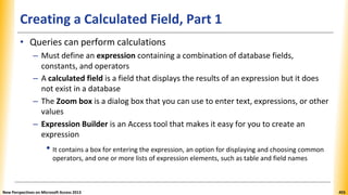 Creating a Calculated Field, Part 1
• Queries can perform calculations
– Must define an expression containing a combination of database fields,
constants, and operators
– A calculated field is a field that displays the results of an expression but it does
not exist in a database
– The Zoom box is a dialog box that you can use to enter text, expressions, or other
values
– Expression Builder is an Access tool that makes it easy for you to create an
expression
• It contains a box for entering the expression, an option for displaying and choosing common
operators, and one or more lists of expression elements, such as table and field names
New Perspectives on Microsoft Access 2013 455
 