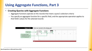 Using Aggregate Functions, Part 3
• Creating Queries with Aggregate Functions
– Aggregate functions operate on the records that meet a query’s selection criteria
– You specify an aggregate function for a specific field, and the appropriate operation applies to
that field’s values for the selected records
New Perspectives on Microsoft Access 2013 460
 