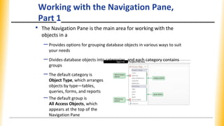 Working with the Navigation Pane,
Part 1
• The Navigation Pane is the main area for working with the
objects in a
–Provides options for grouping database objects in various ways to suit
your needs
–Divides database objects into categories, and each category contains
groups
–The default category is
Object Type, which arranges
objects by type—tables,
queries, forms, and reports
–The default group is
All Access Objects, which
appears at the top of the
Navigation Pane
 