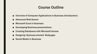 Course Outline
■ Overview of Computer Applications in Business (Introduction)
■ Advanced Web Search
■ Microsoft Excel in Business
■ Developing Business presentations
■ Creating Databases with Microsoft Access
■ Designing Business-oriented Webpages
■ Social Media in Business
 