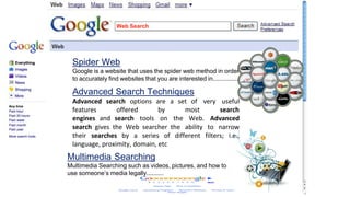 Web Search
Spider Web
Google is a website that uses the spider web method in order
to accurately find websites that you are interested in...............
Advanced Search Techniques
Advanced search options are a set of very useful
features offered by most search
engines and search tools on the Web. Advanced
search gives the Web searcher the ability to narrow
their searches by a series of different filters; i.e.,
language, proximity, domain, etc
Multimedia Searching
Multimedia Searching such as videos, pictures, and how to
use someone’s media legally..........
 