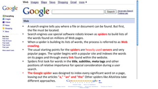 How search Engines Work
• A search engine tells you where a file or document can be found. But first,
the file must be located.
• Search engines use special software robots known as spiders to build lists of
the words found on millions of Web pages.
• When a spider is building its lists of words, the process is referred to as Web
crawling.
• The usual starting points for the spiders are heavily used servers and very
popular pages. The spider begins with a popular site and indexes the words
on its pages and through every link found within the website.
• Spiders first look for words in the title, subtitles, meta tags and other
positions of relative importance for special consideration during a user
search.
• The Google spider was designed to index every significant word on a page,
leaving out the articles "a," "an" and "the" Other spiders like AltaVista take
different approaches.
 