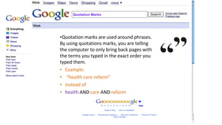 Quotation Marks
•Quotation marks are used around phrases.
By using quotations marks, you are telling
the computer to only bring back pages with
the terms you typed in the exact order you
typed them.
• Example:
• “health care reform”
• instead of
• health AND care AND reform
 
