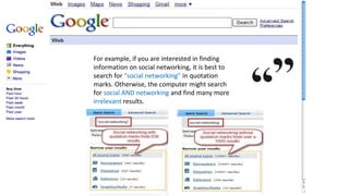 Quotation Marks
For example, if you are interested in finding
information on social networking, it is best to
search for “social networking” in quotation
marks. Otherwise, the computer might search
for social AND networking and find many more
irrelevant results.
 