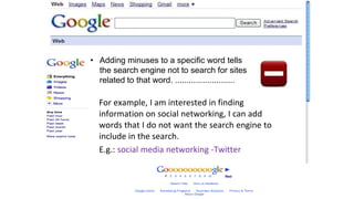 Adding a Minus
• Adding minuses to a specific word tells
the search engine not to search for sites
related to that word. ..........................
For example, I am interested in finding
information on social networking, I can add
words that I do not want the search engine to
include in the search.
E.g.: social media networking -Twitter
 