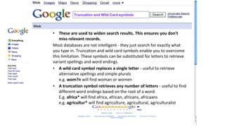 Truncation and Wild Card symbols
• These are used to widen search results. This ensures you don't
miss relevant records.
Most databases are not intelligent - they just search for exactly what
you type in. Truncation and wild card symbols enable you to overcome
this limitation. These symbols can be substituted for letters to retrieve
variant spellings and word endings.
• A wild card symbol replaces a single letter - useful to retrieve
alternative spellings and simple plurals
e.g. wom?n will find woman or women
• A truncation symbol retrieves any number of letters - useful to find
different word endings based on the root of a word.
E.g. africa* will find africa, african, africans, africaans
e.g. agricultur* will find agriculture, agricultural, agriculturalist
 