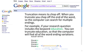 Truncation and Wild Card symbols
Truncation means to chop off. When you
truncate you chop off the end of the word,
so the computer can search for multiple
endings.
For example, if your research question
includes the keyword education. You can
truncate education, so that the computer
will find all of the word ending variations.
Educat* will find:
Education
Educate
Educated
Educating
 