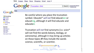 Truncation - Hint
Be careful where you place the truncation
symbol. Educate* will not find education or
educating, although it will find educate and
educated.
Truncation will not find synonyms (i.e. scien*
will not find the words botany, biology, or
astronomy), although it may bring up articles
on those topics IF they include the words
science, scientific, or scientist.
 