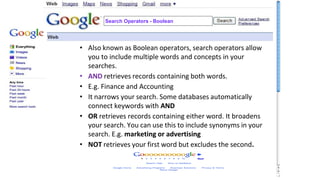 • Also known as Boolean operators, search operators allow
you to include multiple words and concepts in your
searches.
• AND retrieves records containing both words.
• E.g. Finance and Accounting
• It narrows your search. Some databases automatically
connect keywords with AND
• OR retrieves records containing either word. It broadens
your search. You can use this to include synonyms in your
search. E.g. marketing or advertising
• NOT retrieves your first word but excludes the second.
Search Operators - Boolean
 