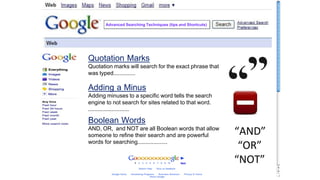 Quotation Marks
Quotation marks will search for the exact phrase that
was typed..............
Adding a Minus
Adding minuses to a specific word tells the search
engine to not search for sites related to that word.
..........................
Boolean Words
AND, OR, and NOT are all Boolean words that allow
someone to refine their search and are powerful
words for searching...................
“AND”
“OR”
“NOT”
Advanced Searching Techniques (tips and Shortcuts)
 