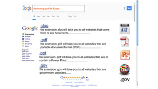 .doc
file extension .doc will take you to all websites that come
from or are documents............................
.pdf
file extension .pdf will take you to all websites that are
portable document format (PDF)...........................
.ppt
file extension .ppt will take you to all websites that are or
contain a Power Point...........................
.gov
file extension .gov will take you to all websites that are
government websites.......
.gov
Searching by File Types
 