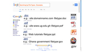 .doc
e.g.: site:domainname.com filetype:doc
.pdf
e.g.: site:www.ug.edu.gh filetype:pdf
.ppt
e.g.: Web tutorials filetype:ppt
.gov
e.g.: Ghana government filetype:gov
.gov
Searching by File Types - Examples
 