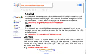 AllIntext
This operator will help you find whether all the terms that you are looking for
shows up in the text of that page. This operator, however, isn’t pin-accurate
because it won’t look for text on the page that appears close together.
e.g. university of ghana allintext:accomodation
Intext
This operator is a more global operator that allows you to find any terms
showing up on a webpage in any area – like the title, the page itself, the URL,
and elsewhere.
e.g. university of ghana intext:accomodation
Allintitle
This search operator is a great way to find blogs that match the content you
are writing about. For example, you could use allintitle to research what
others are doing for that particular topic. Then, you could write your post to
be better than theirs.
e.g. allintitle:banku and okro
Other Advanced Search Operators
 