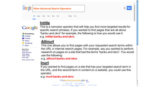 Intitle
This is a narrower operator that will help you find more targeted results for
specific search phrases. If you wanted to find pages that are all about
“banku and okro” for example, the following is how you would use it:
e.g. intitle:banku and okro
Allinurl
This one allows you to find pages with your requested search terms within
the URL in internal search pages. For example, say you wanted to perform
research on pages on a site that had the terms “banku and okro”. You would
use the following:
e.g. allinurl:banku and okro
Inurl
If you wanted to find pages on a site that has your targeted search term in
the URL, and the second term in content on a website, you could use this
operator.
e.g. inurl:banku and okro
Other Advanced Search Operators
 