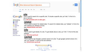 site
This is used to search for a specific site. To locate a specific site, put “site:” in front of a
site or domain.
e.g. site:youtube.com or site:.gov.
related
This is used to search for related sites. To search for related sites, put “related:” in front of a
web address you already to know.
e.g. related:banku and okro
info
This is used to get details of a site. To get details about a site, put “info:” in front of the site
address.
e.g. info:www.ug.edu.gh
cached
This is used to see Google’s cached version of a site. To get google cached version of a
site, put “cached:” in front of the site address.
e.g. cached:www.ug.edu.gh
Other Advanced Search Operators
 