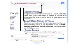 Search by voice
Google Voice Search or Search by Voice is a Google product that
allows users to use Google Search by speaking on a mobile phone
or computer, i.e. have the device search for data upon entering
information ...
Legally Using Pictures or Videos
People who own multi media files have creative common licenses.
This means they can let us use their media or not. All Rights
Reserved, meaning we must get permission from the owners to
use the Media................
Google Images
You can use a picture as your search to find related images from around the
web.
Multi Media Search Techniques
 