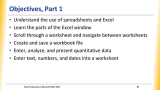 Objectives, Part 1
• Understand the use of spreadsheets and Excel
• Learn the parts of the Excel window
• Scroll through a worksheet and navigate between worksheets
• Create and save a workbook file
• Enter, analyze, and present quantitative data
• Enter text, numbers, and dates into a worksheet
New Perspectives on Microsoft Office 2013 80
 