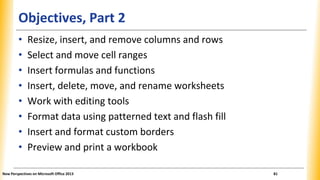 Objectives, Part 2
• Resize, insert, and remove columns and rows
• Select and move cell ranges
• Insert formulas and functions
• Insert, delete, move, and rename worksheets
• Work with editing tools
• Format data using patterned text and flash fill
• Insert and format custom borders
• Preview and print a workbook
New Perspectives on Microsoft Office 2013 81
 