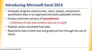 Introducing Microsoft Excel 2013
• Computer program used to enter, store, analyze, and present
quantitative data in an organized and easily updatable manner
• Creates electronic versions of spreadsheets
– Collection of text and numbers laid out in a grid
• Displays values calculated from data
• Represents data in both text and graphical from through the use of
charts
New Perspectives on Microsoft Office 2013
 