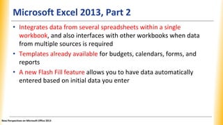 Microsoft Excel 2013, Part 2
• Integrates data from several spreadsheets within a single
workbook, and also interfaces with other workbooks when data
from multiple sources is required
• Templates already available for budgets, calendars, forms, and
reports
• A new Flash Fill feature allows you to have data automatically
entered based on initial data you enter
New Perspectives on Microsoft Office 2013
 