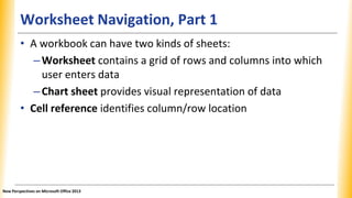 Worksheet Navigation, Part 1
• A workbook can have two kinds of sheets:
–Worksheet contains a grid of rows and columns into which
user enters data
–Chart sheet provides visual representation of data
• Cell reference identifies column/row location
New Perspectives on Microsoft Office 2013
 