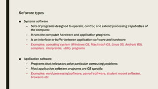 Software types
■ Systems software
– Sets of programs designed to operate, control, and extend processing capabilities of
the computer.
– It runs the computer hardware and application programs.
– Is an interface or buffer between application software and hardware
– Examples: operating system (Windows OS, Macintosh OS, Linus OS, Android OS),
compilers, interpreters, utility programs
■ Application software
– Programs that help users solve particular computing problems
– Most application software programs are OS specific
– Examples: word processing software, payroll software, student record software,
browsers etc.
 